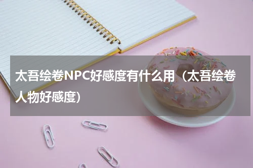 太吾绘卷NPC好感度有什么用（太吾绘卷人物好感度）