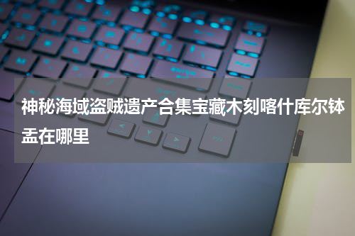 神秘海域盗贼遗产合集宝藏木刻喀什库尔钵盂在哪里