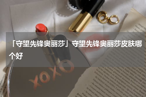 「守望先锋奥丽莎」守望先锋奥丽莎皮肤哪个好