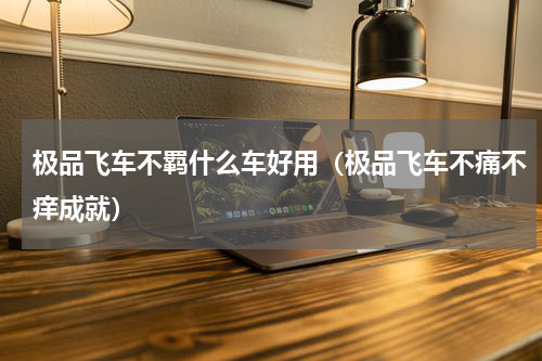 极品飞车不羁什么车好用（极品飞车不痛不痒成就）