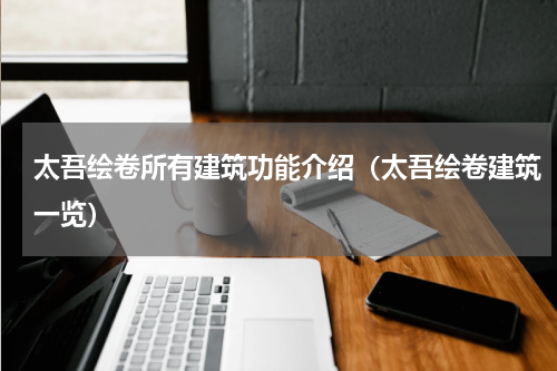 太吾绘卷所有建筑功能介绍（太吾绘卷建筑一览）