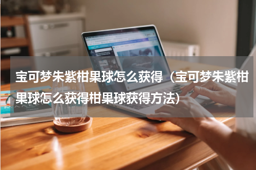 宝可梦朱紫柑果球怎么获得(宝可梦朱紫柑果球怎么获得柑果球获得方法)