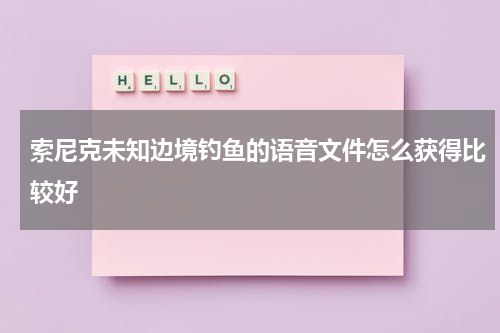索尼克未知边境钓鱼的语音文件怎么获得比较好