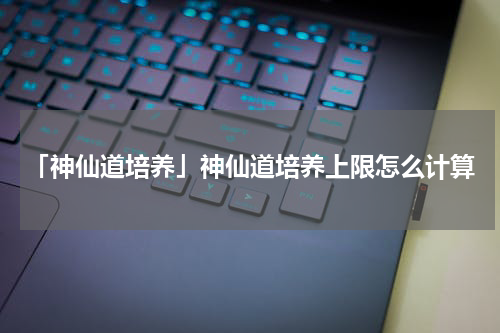 「神仙道培养」神仙道培养上限怎么计算