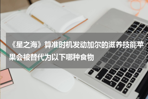 《星之海》算准时机发动加尔的滋养技能苹果会被替代为以下哪种食物