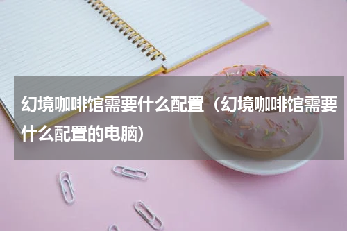 幻境咖啡馆需要什么配置（幻境咖啡馆需要什么配置的电脑）