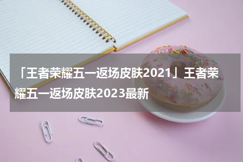 「王者荣耀五一返场皮肤2021」王者荣耀五一返场皮肤2023最新