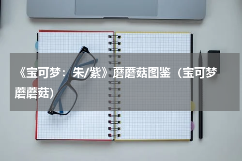 《宝可梦：朱/紫》蘑蘑菇图鉴（宝可梦 蘑蘑菇）