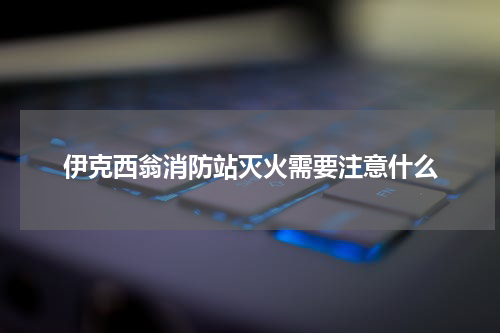 伊克西翁消防站灭火需要注意什么