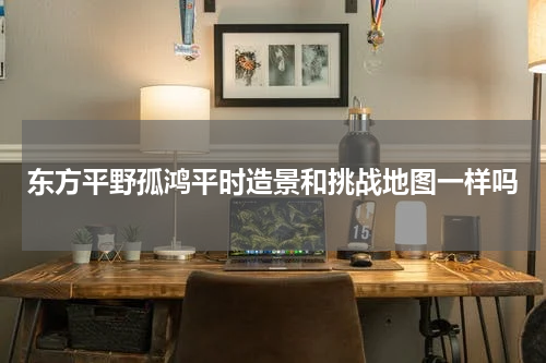 东方平野孤鸿平时造景和挑战地图一样吗