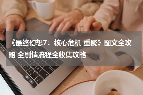《最终幻想7：核心危机 重聚》图文全攻略 全剧情流程全收集攻略