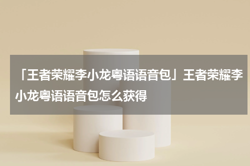 「王者荣耀李小龙粤语语音包」王者荣耀李小龙粤语语音包怎么获得