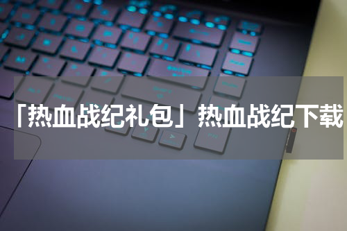 「热血战纪礼包」热血战纪下载