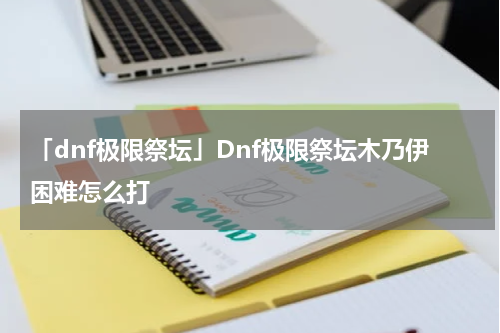 「dnf极限祭坛」Dnf极限祭坛木乃伊困难怎么打